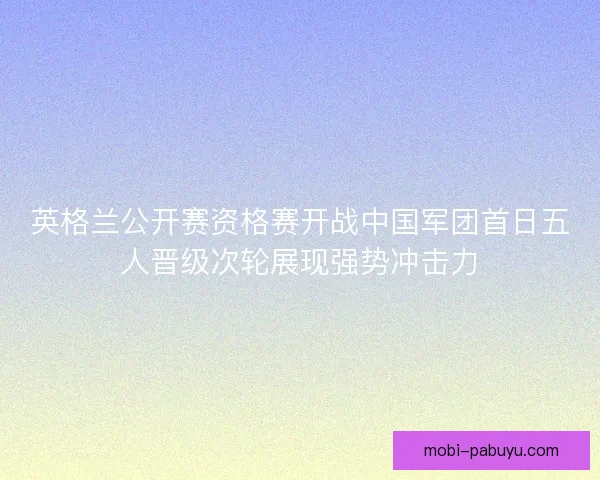 英格兰公开赛资格赛开战中国军团首日五人晋级次轮展现强势冲击力