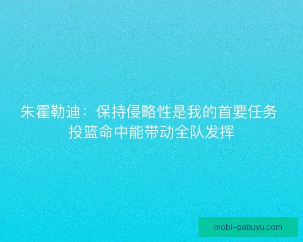 朱霍勒迪：保持侵略性是我的首要任务 投篮命中能带动全队发挥