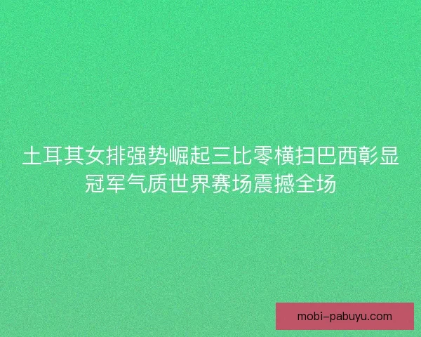 土耳其女排强势崛起三比零横扫巴西彰显冠军气质世界赛场震撼全场