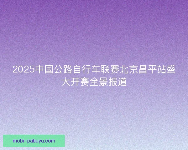 2025中国公路自行车联赛北京昌平站盛大开赛全景报道